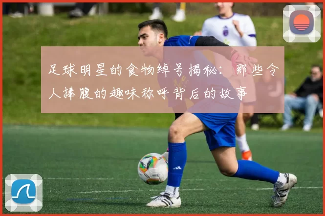 足球明星的食物绰号揭秘：那些令人捧腹的趣味称呼背后的故事