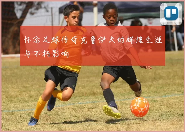 怀念足球传奇克鲁伊夫的辉煌生涯与不朽影响