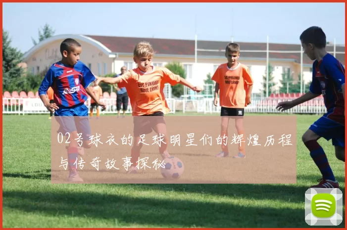 02号球衣的足球明星们的辉煌历程与传奇故事探秘