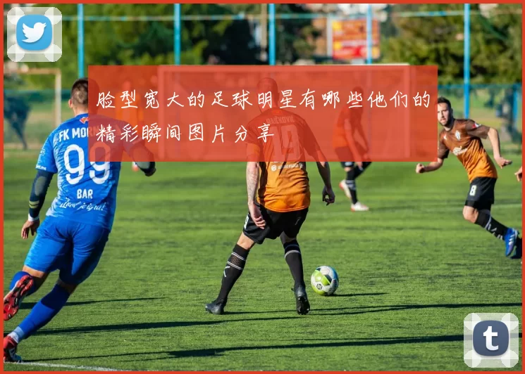 脸型宽大的足球明星有哪些他们的精彩瞬间图片分享