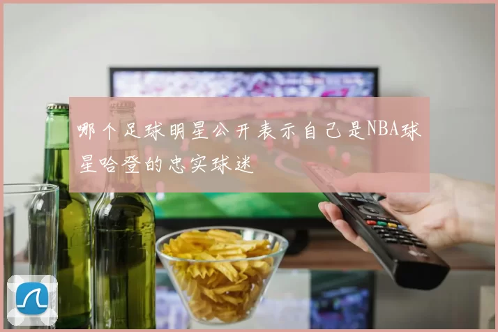 哪个足球明星公开表示自己是NBA球星哈登的忠实球迷