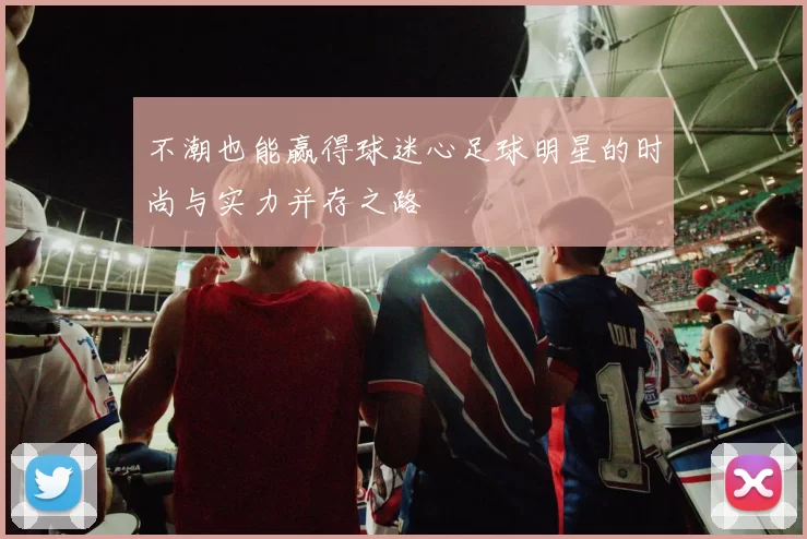 不潮也能赢得球迷心足球明星的时尚与实力并存之路