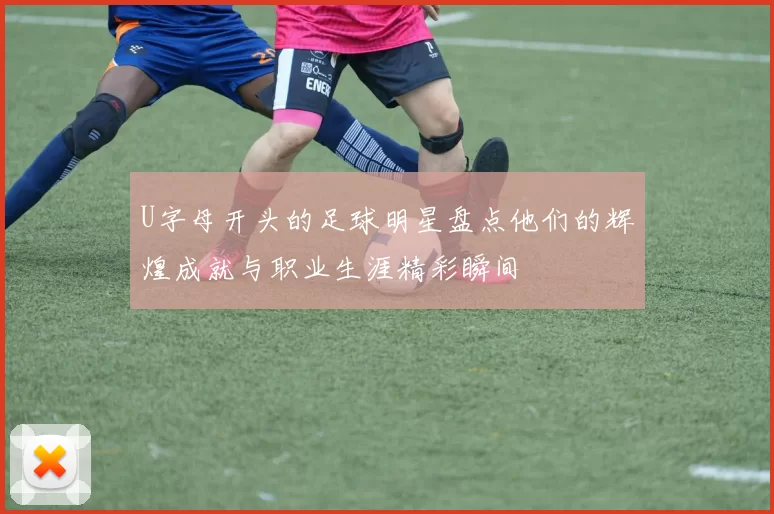 U字母开头的足球明星盘点他们的辉煌成就与职业生涯精彩瞬间