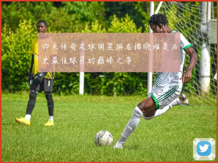 四大传奇足球明星排名揭晓谁是历史最佳球员的巅峰之争