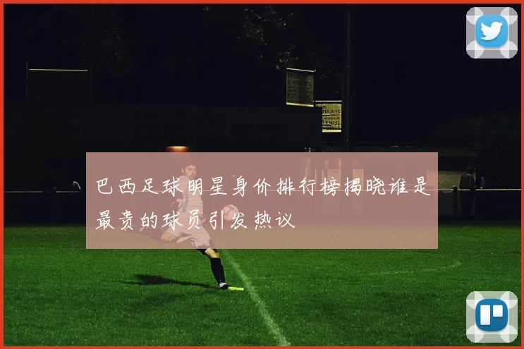 巴西足球明星身价排行榜揭晓谁是最贵的球员引发热议