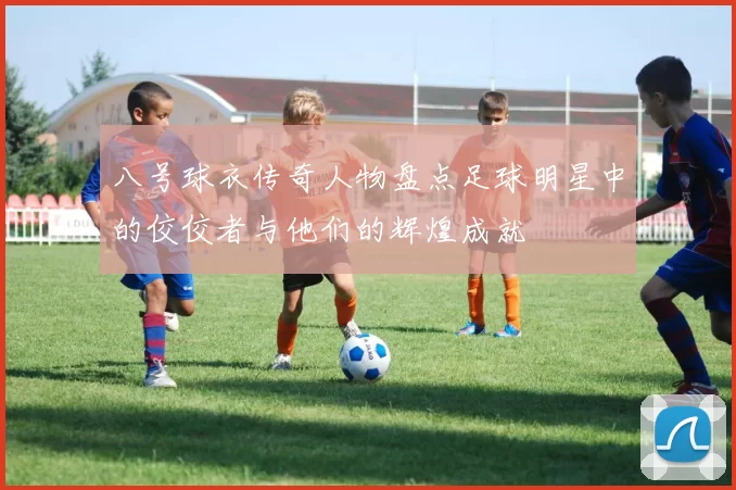 八号球衣传奇人物盘点足球明星中的佼佼者与他们的辉煌成就