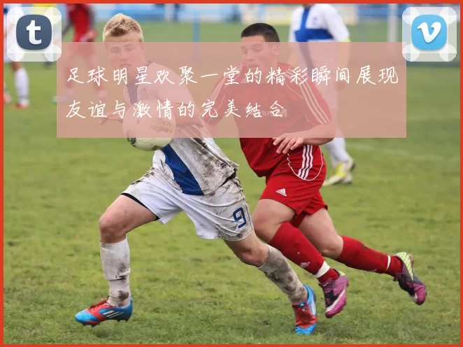 足球明星欢聚一堂的精彩瞬间展现友谊与激情的完美结合