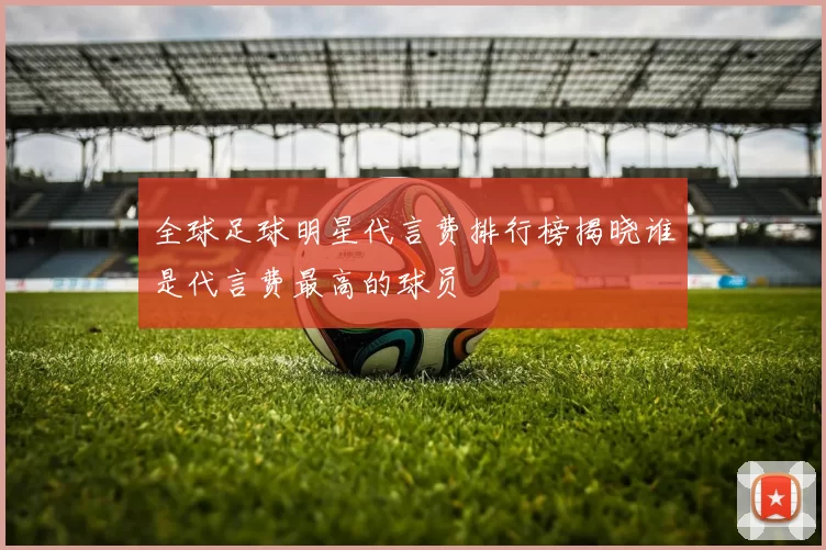 全球足球明星代言费排行榜揭晓谁是代言费最高的球员