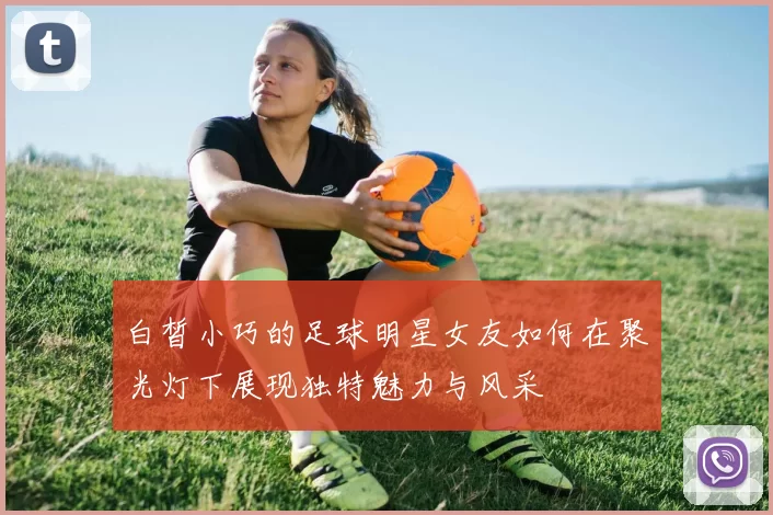 白皙小巧的足球明星女友如何在聚光灯下展现独特魅力与风采