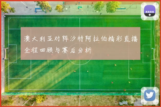 澳大利亚对阵沙特阿拉伯精彩直播全程回顾与赛后分析