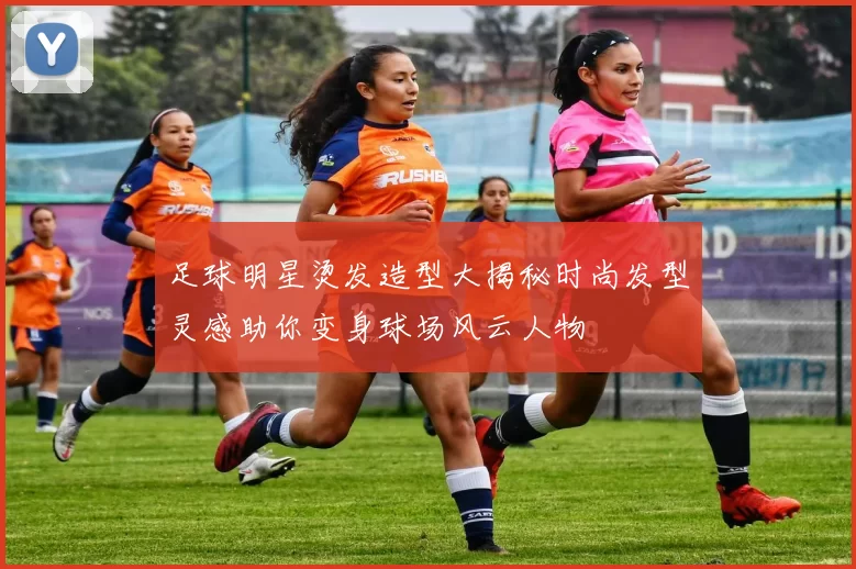 足球明星烫发造型大揭秘时尚发型灵感助你变身球场风云人物