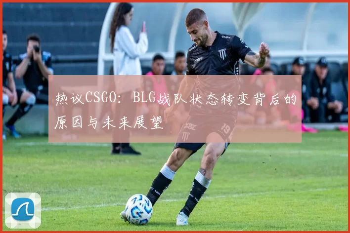 热议CSGO：BLG战队状态转变背后的原因与未来展望