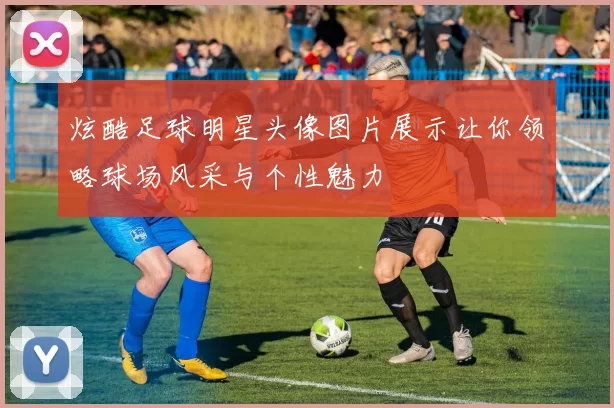 炫酷足球明星头像图片展示让你领略球场风采与个性魅力