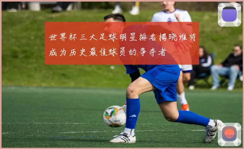 世界杯三大足球明星排名揭晓谁将成为历史最佳球员的争夺者