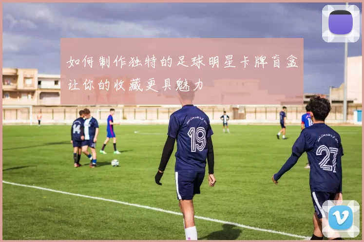 如何制作独特的足球明星卡牌盲盒让你的收藏更具魅力