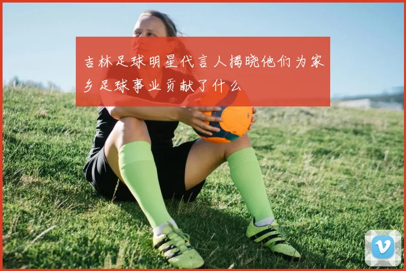 吉林足球明星代言人揭晓他们为家乡足球事业贡献了什么