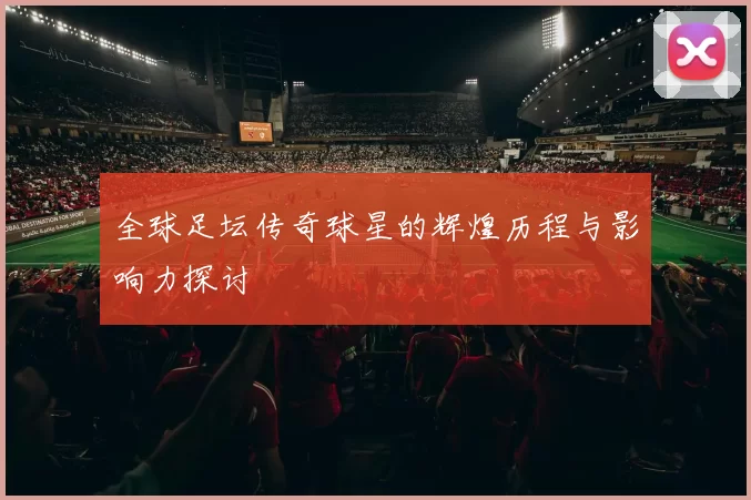 全球足坛传奇球星的辉煌历程与影响力探讨