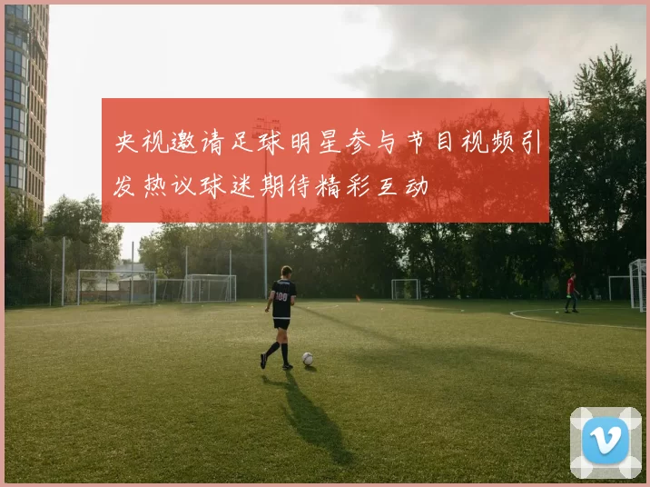 央视邀请足球明星参与节目视频引发热议球迷期待精彩互动