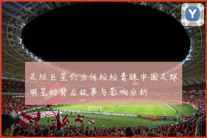足坛巨星们为何纷纷青睐中国足球明星的背后故事与影响分析