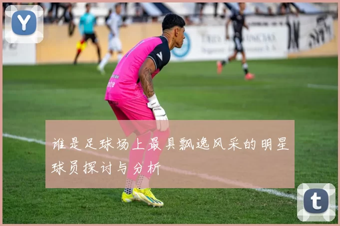 谁是足球场上最具飘逸风采的明星球员探讨与分析