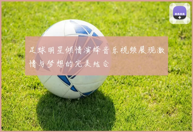 足球明星倾情演绎音乐视频展现激情与梦想的完美结合
