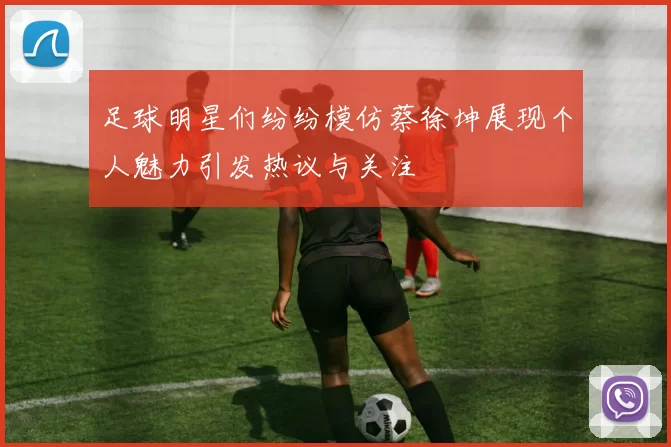 足球明星们纷纷模仿蔡徐坤展现个人魅力引发热议与关注