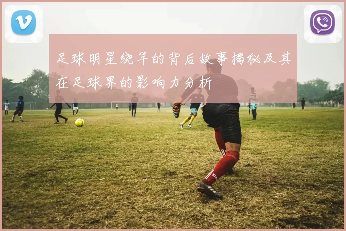 足球明星绕竿的背后故事揭秘及其在足球界的影响力分析