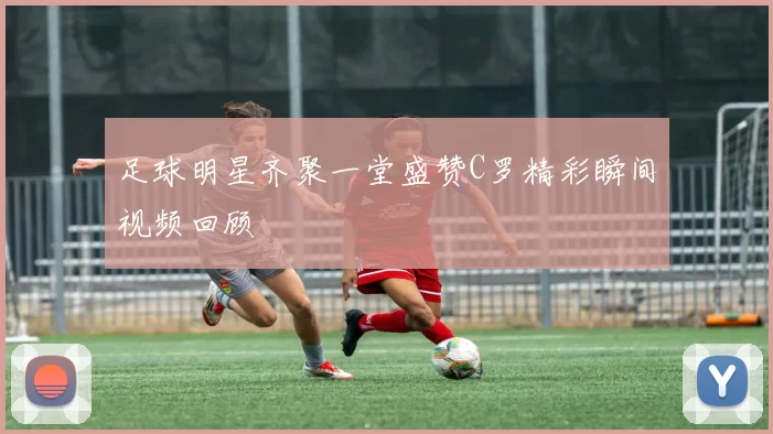 足球明星齐聚一堂盛赞C罗精彩瞬间视频回顾