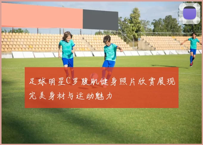 足球明星C罗腹肌健身照片欣赏展现完美身材与运动魅力
