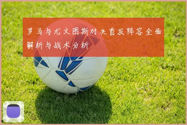 罗马与尤文图斯对决首发阵容全面解析与战术分析