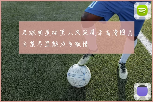 足球明星纯黑人风采展示高清图片合集尽显魅力与激情