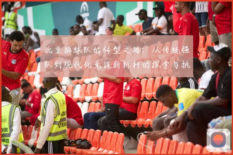 北京排球队的转型之路：从传统强队到现代化竞技新标杆的探索与挑战