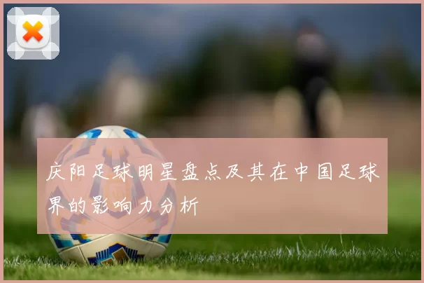庆阳足球明星盘点及其在中国足球界的影响力分析