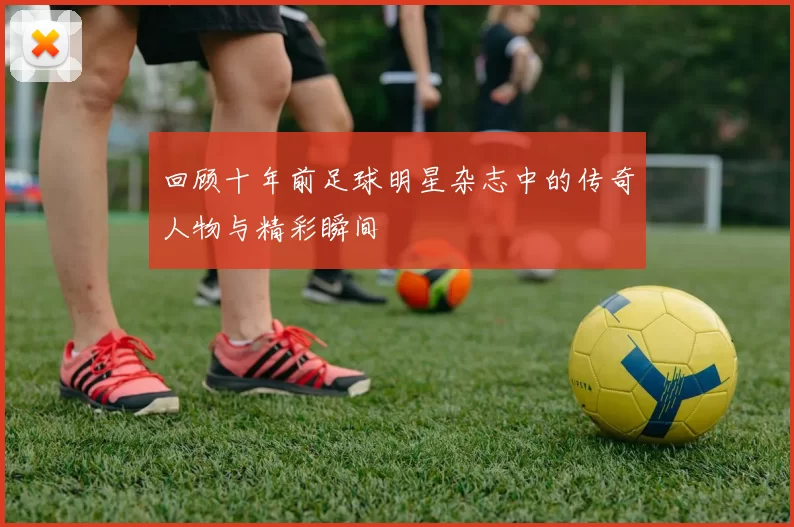 回顾十年前足球明星杂志中的传奇人物与精彩瞬间