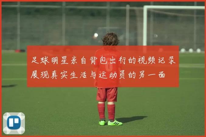 足球明星亲自背包出行的视频记录展现真实生活与运动员的另一面