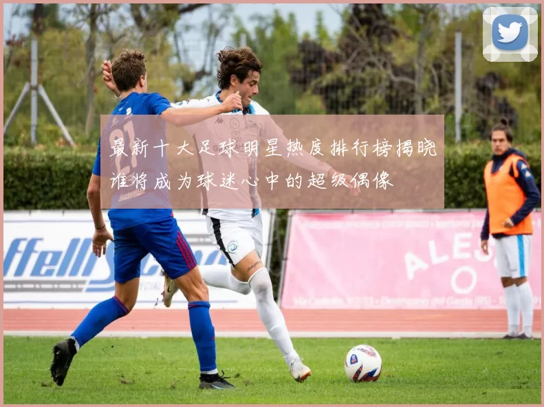 最新十大足球明星热度排行榜揭晓谁将成为球迷心中的超级偶像