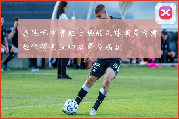 奔跑吧中曾经出场的足球明星有哪些值得关注的故事与成就