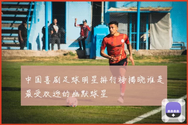 中国喜剧足球明星排行榜揭晓谁是最受欢迎的幽默球星