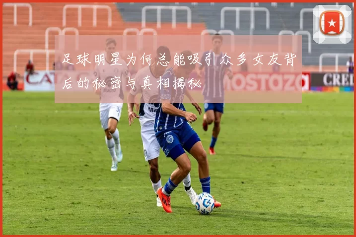 足球明星为何总能吸引众多女友背后的秘密与真相揭秘