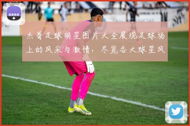 杰哥足球明星图片大全展现足球场上的风采与激情，尽览各大球星风貌与精彩瞬间