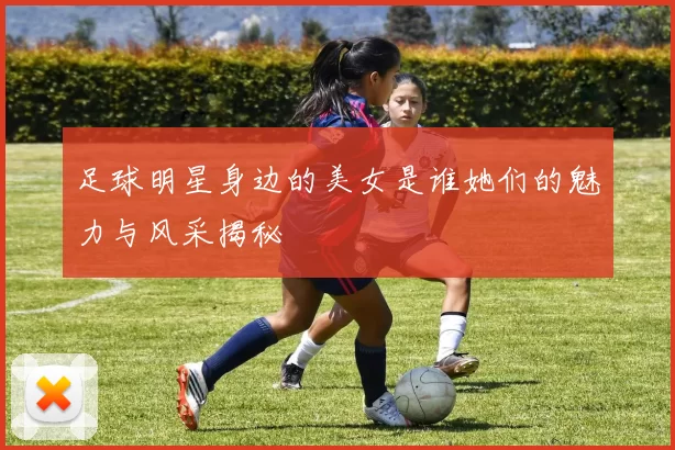 足球明星身边的美女是谁她们的魅力与风采揭秘