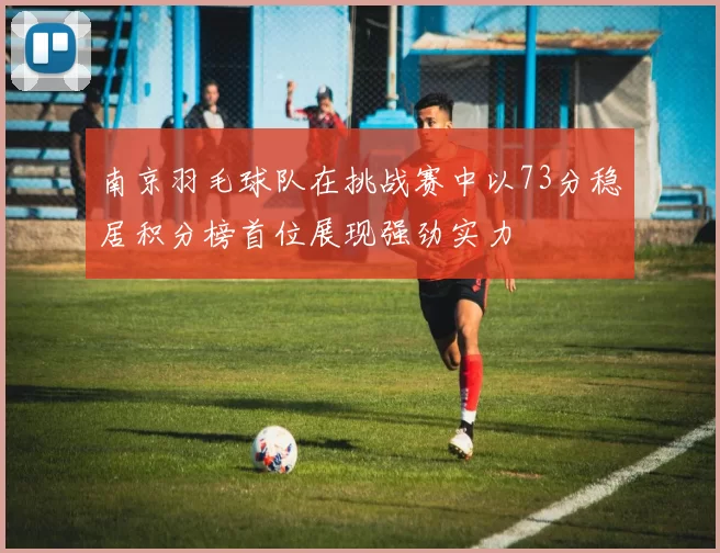 南京羽毛球队在挑战赛中以73分稳居积分榜首位展现强劲实力
