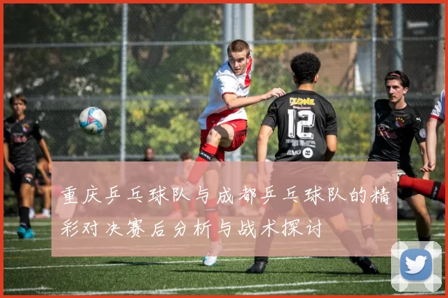 重庆乒乓球队与成都乒乓球队的精彩对决赛后分析与战术探讨