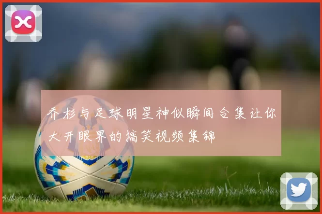 乔杉与足球明星神似瞬间合集让你大开眼界的搞笑视频集锦