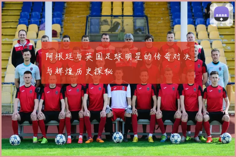 阿根廷与英国足球明星的传奇对决与辉煌历史探秘