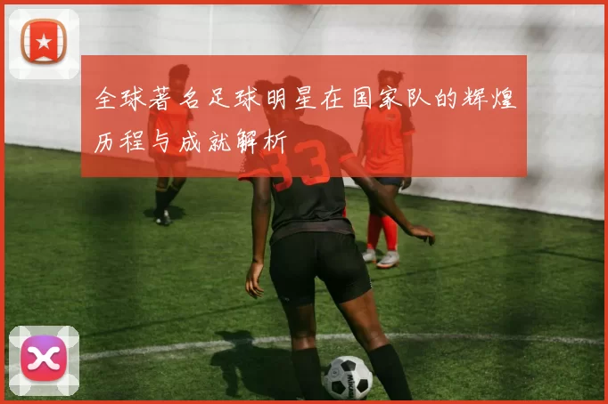 全球著名足球明星在国家队的辉煌历程与成就解析