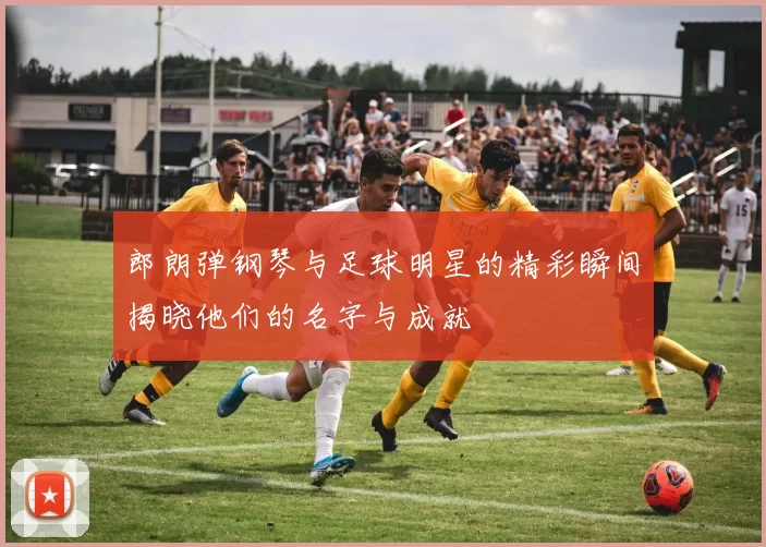 郎朗弹钢琴与足球明星的精彩瞬间揭晓他们的名字与成就