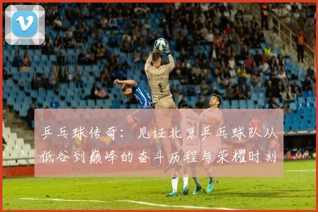 乒乓球传奇：见证北京乒乓球队从低谷到巅峰的奋斗历程与荣耀时刻