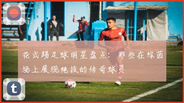 花式踢足球明星盘点：那些在绿茵场上展现绝技的传奇球员