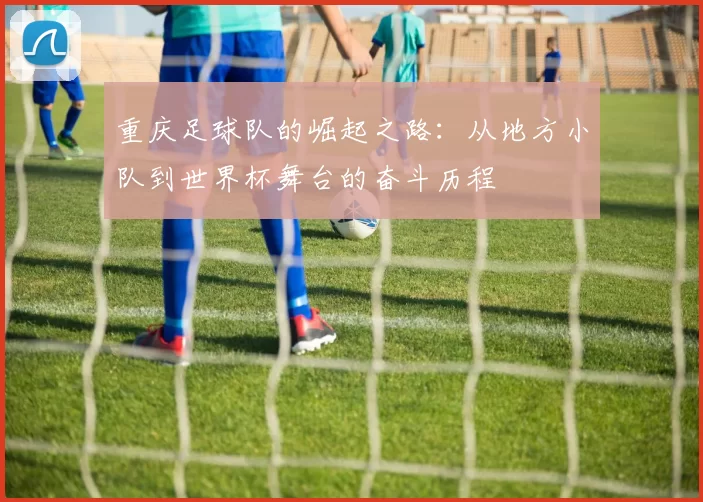 重庆足球队的崛起之路：从地方小队到世界杯舞台的奋斗历程